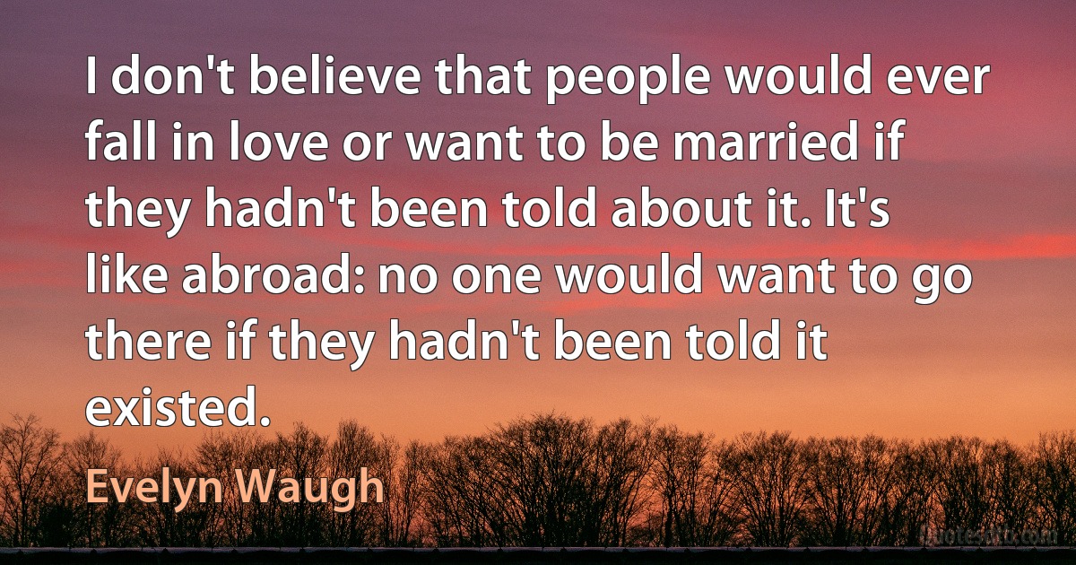 I don't believe that people would ever fall in love or want to be married if they hadn't been told about it. It's like abroad: no one would want to go there if they hadn't been told it existed. (Evelyn Waugh)