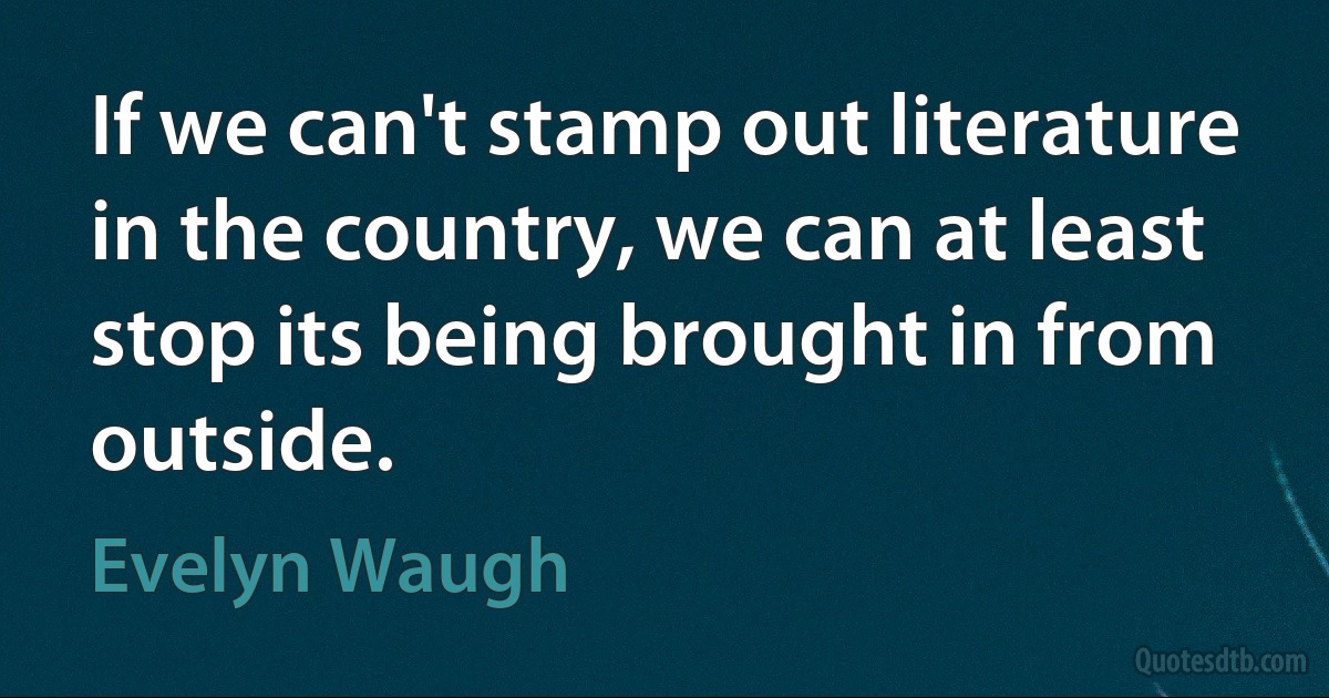 If we can't stamp out literature in the country, we can at least stop its being brought in from outside. (Evelyn Waugh)