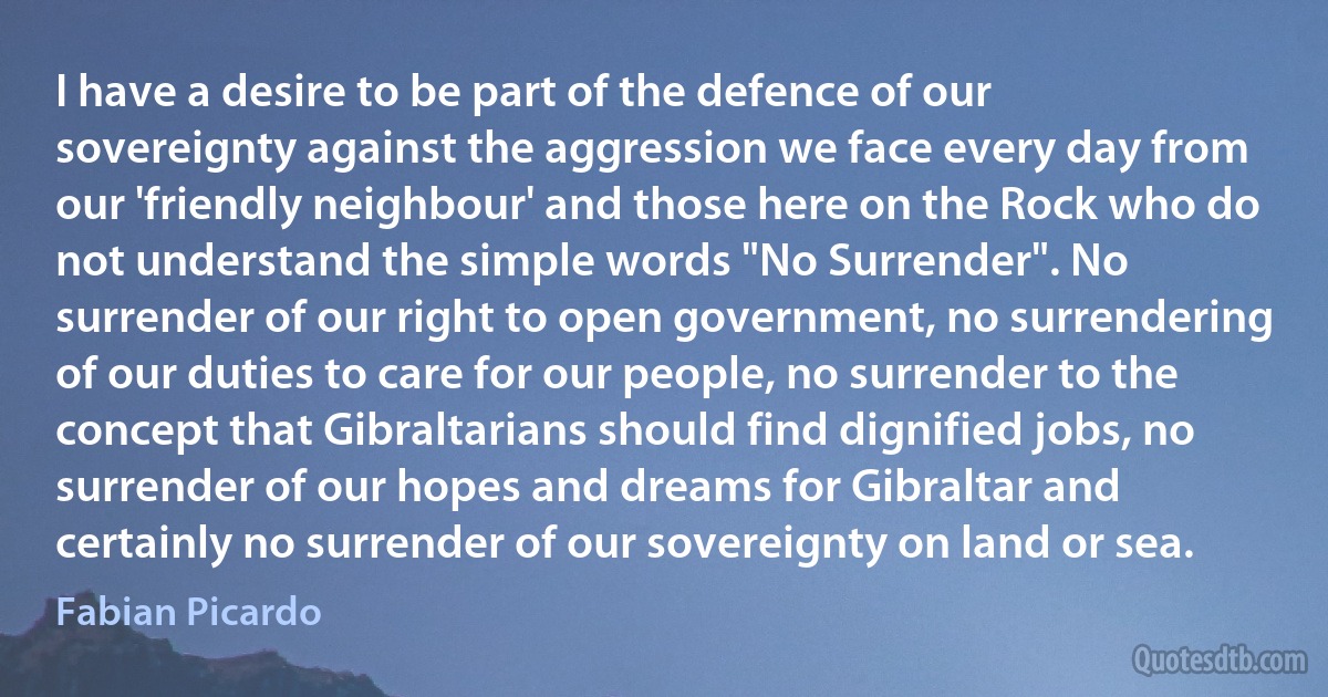 I have a desire to be part of the defence of our sovereignty against the aggression we face every day from our 'friendly neighbour' and those here on the Rock who do not understand the simple words "No Surrender". No surrender of our right to open government, no surrendering of our duties to care for our people, no surrender to the concept that Gibraltarians should find dignified jobs, no surrender of our hopes and dreams for Gibraltar and certainly no surrender of our sovereignty on land or sea. (Fabian Picardo)