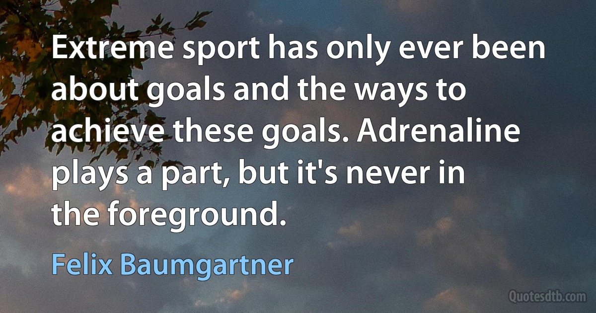 Extreme sport has only ever been about goals and the ways to achieve these goals. Adrenaline plays a part, but it's never in the foreground. (Felix Baumgartner)