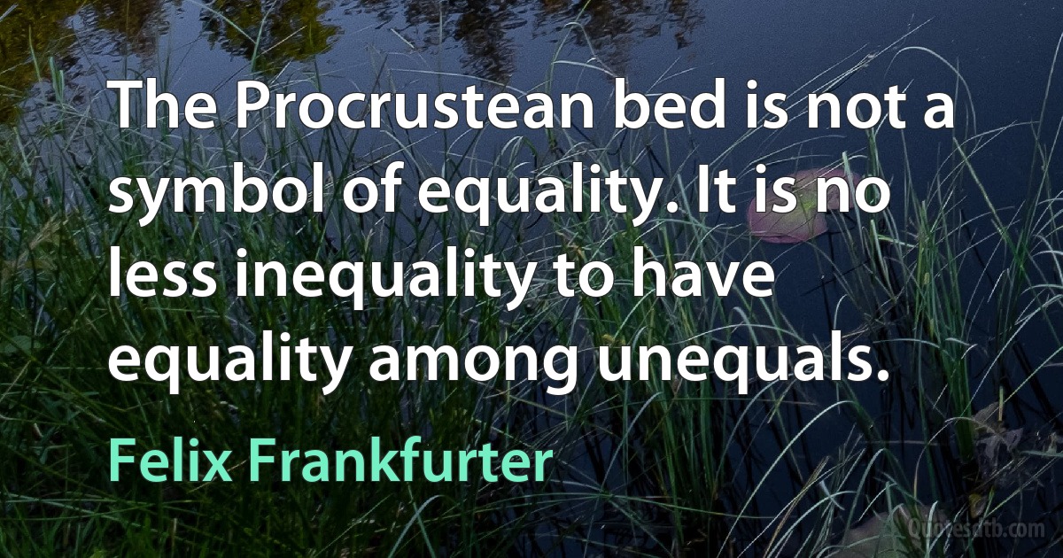 The Procrustean bed is not a symbol of equality. It is no less inequality to have equality among unequals. (Felix Frankfurter)