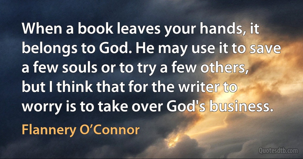 When a book leaves your hands, it belongs to God. He may use it to save a few souls or to try a few others, but I think that for the writer to worry is to take over God's business. (Flannery O’Connor)