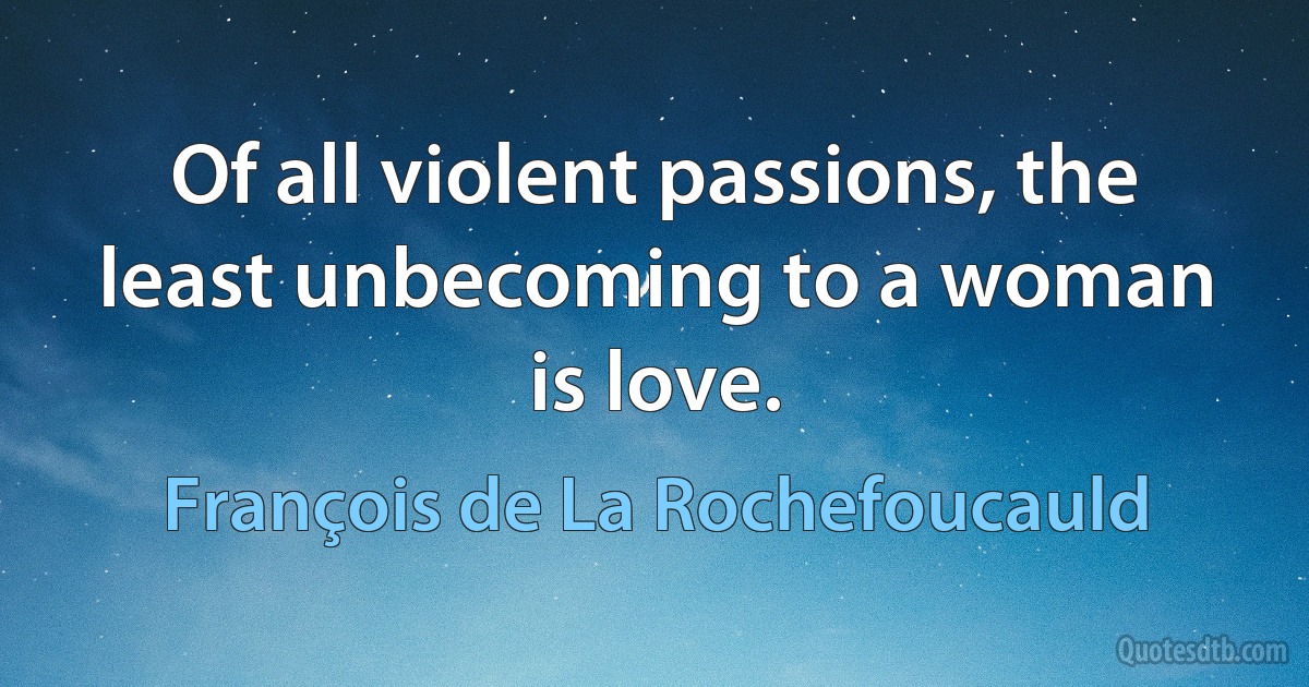 Of all violent passions, the least unbecoming to a woman is love. (François de La Rochefoucauld)