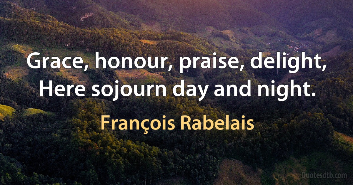 Grace, honour, praise, delight,
Here sojourn day and night. (François Rabelais)