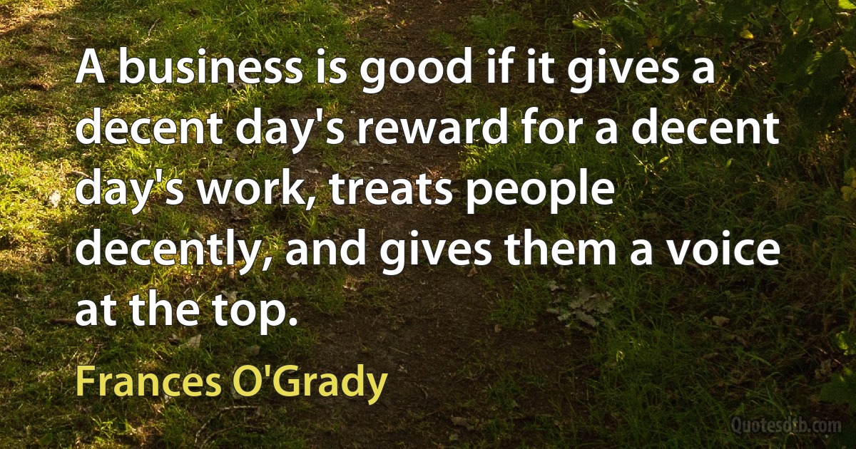 A business is good if it gives a decent day's reward for a decent day's work, treats people decently, and gives them a voice at the top. (Frances O'Grady)