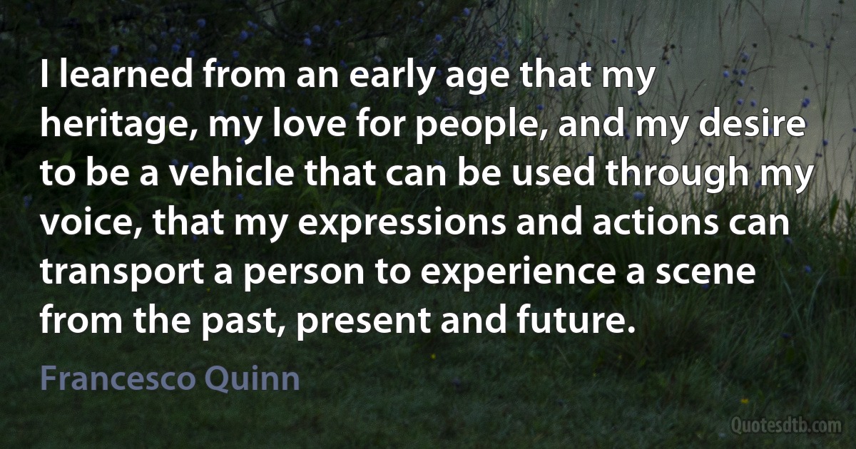 I learned from an early age that my heritage, my love for people, and my desire to be a vehicle that can be used through my voice, that my expressions and actions can transport a person to experience a scene from the past, present and future. (Francesco Quinn)