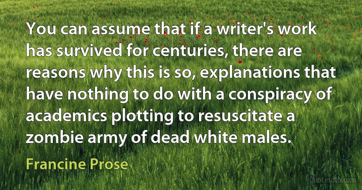 You can assume that if a writer's work has survived for centuries, there are reasons why this is so, explanations that have nothing to do with a conspiracy of academics plotting to resuscitate a zombie army of dead white males. (Francine Prose)