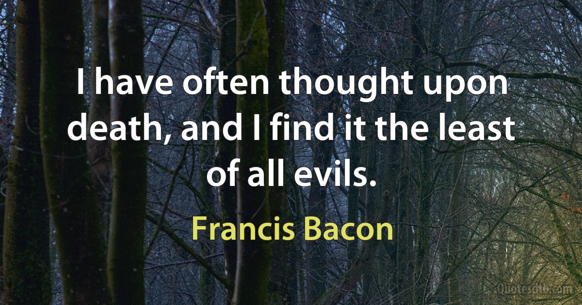 I have often thought upon death, and I find it the least of all evils. (Francis Bacon)