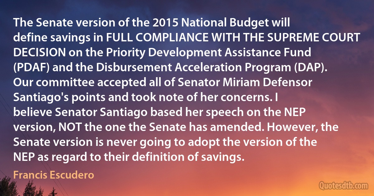 The Senate version of the 2015 National Budget will define savings in FULL COMPLIANCE WITH THE SUPREME COURT DECISION on the Priority Development Assistance Fund (PDAF) and the Disbursement Acceleration Program (DAP). Our committee accepted all of Senator Miriam Defensor Santiago's points and took note of her concerns. I believe Senator Santiago based her speech on the NEP version, NOT the one the Senate has amended. However, the Senate version is never going to adopt the version of the NEP as regard to their definition of savings. (Francis Escudero)