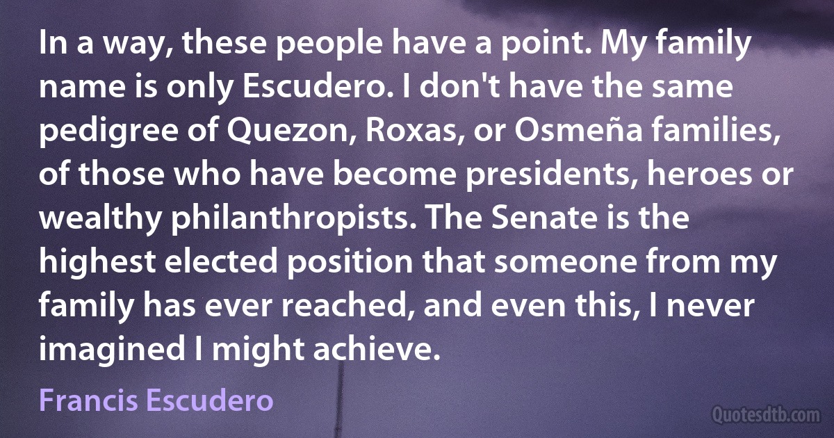 In a way, these people have a point. My family name is only Escudero. I don't have the same pedigree of Quezon, Roxas, or Osmeña families, of those who have become presidents, heroes or wealthy philanthropists. The Senate is the highest elected position that someone from my family has ever reached, and even this, I never imagined I might achieve. (Francis Escudero)