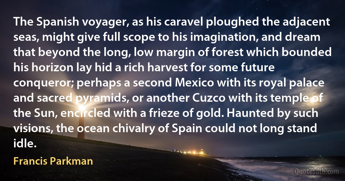 The Spanish voyager, as his caravel ploughed the adjacent seas, might give full scope to his imagination, and dream that beyond the long, low margin of forest which bounded his horizon lay hid a rich harvest for some future conqueror; perhaps a second Mexico with its royal palace and sacred pyramids, or another Cuzco with its temple of the Sun, encircled with a frieze of gold. Haunted by such visions, the ocean chivalry of Spain could not long stand idle. (Francis Parkman)