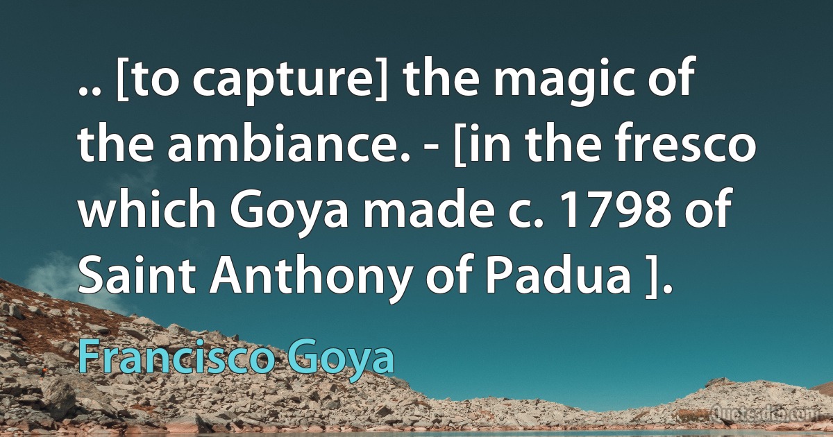 .. [to capture] the magic of the ambiance. - [in the fresco which Goya made c. 1798 of Saint Anthony of Padua ]. (Francisco Goya)