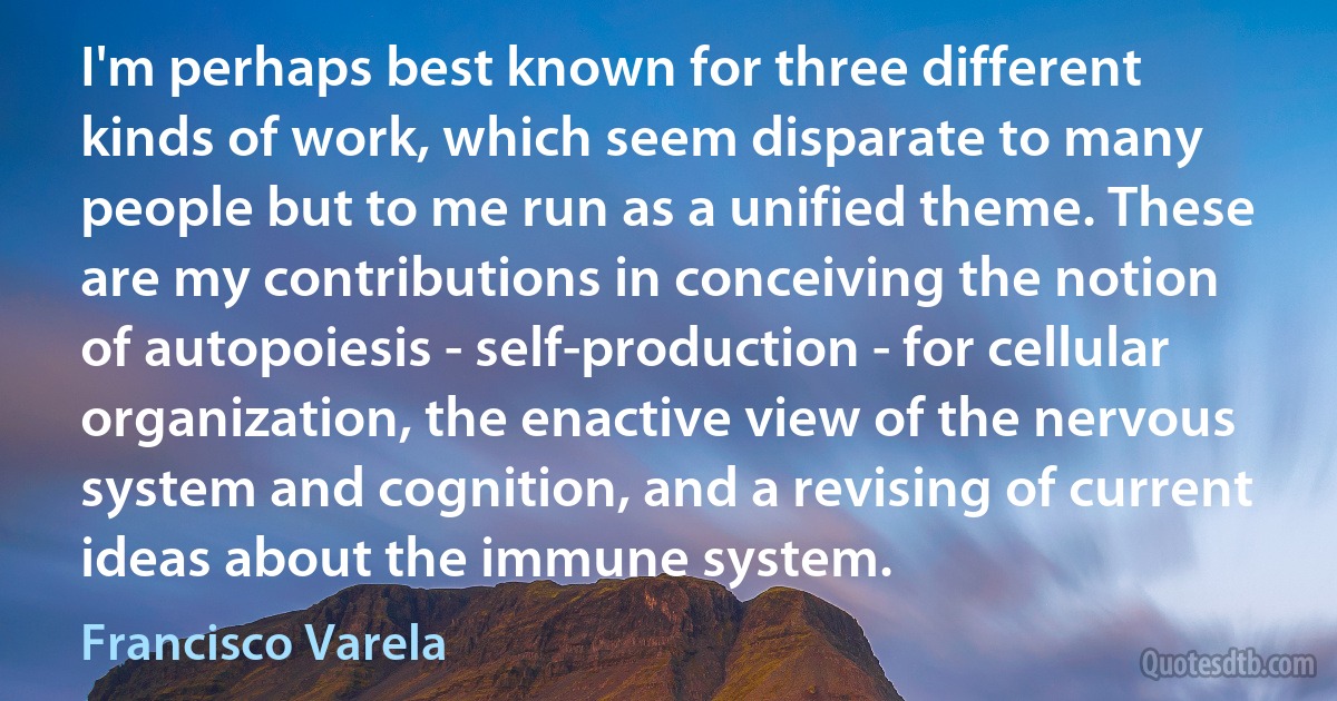 I'm perhaps best known for three different kinds of work, which seem disparate to many people but to me run as a unified theme. These are my contributions in conceiving the notion of autopoiesis - self-production - for cellular organization, the enactive view of the nervous system and cognition, and a revising of current ideas about the immune system. (Francisco Varela)