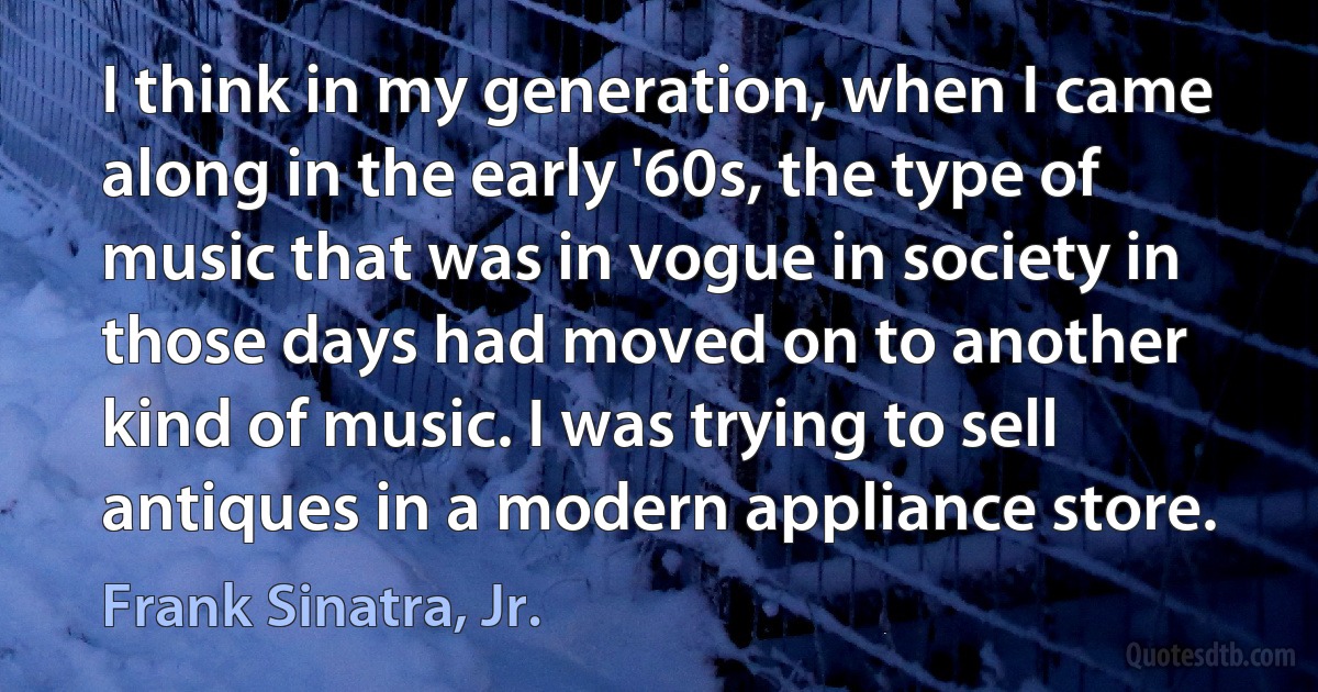 I think in my generation, when I came along in the early '60s, the type of music that was in vogue in society in those days had moved on to another kind of music. I was trying to sell antiques in a modern appliance store. (Frank Sinatra, Jr.)