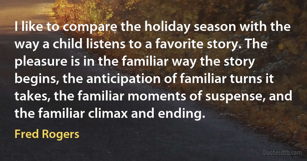 I like to compare the holiday season with the way a child listens to a favorite story. The pleasure is in the familiar way the story begins, the anticipation of familiar turns it takes, the familiar moments of suspense, and the familiar climax and ending. (Fred Rogers)