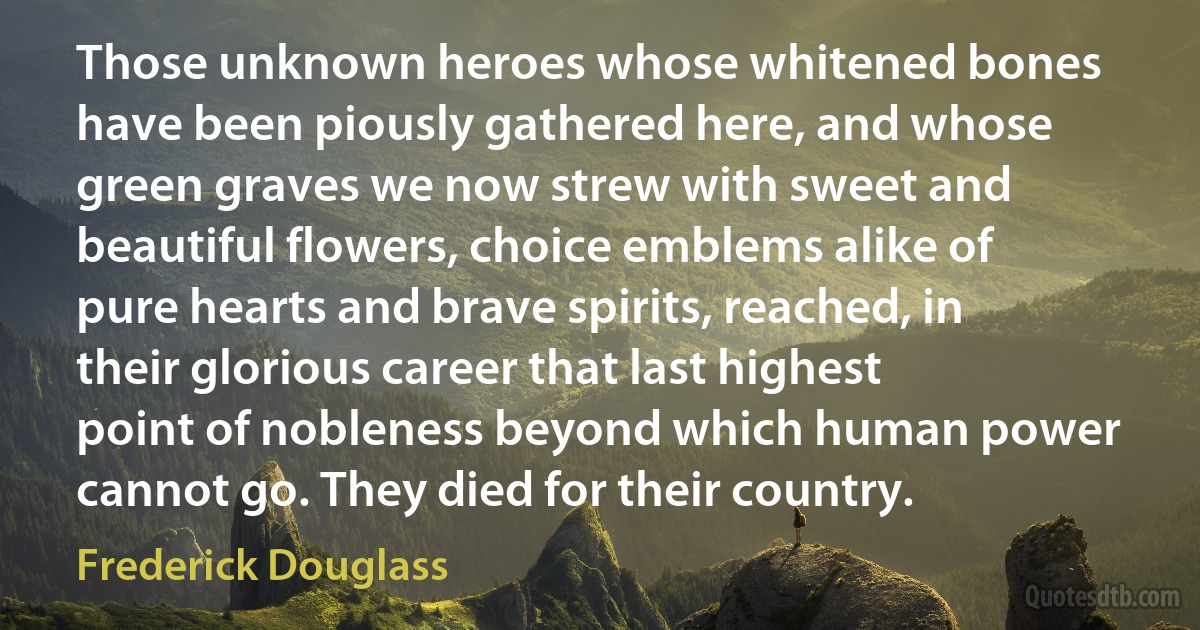 Those unknown heroes whose whitened bones have been piously gathered here, and whose green graves we now strew with sweet and beautiful flowers, choice emblems alike of pure hearts and brave spirits, reached, in their glorious career that last highest point of nobleness beyond which human power cannot go. They died for their country. (Frederick Douglass)