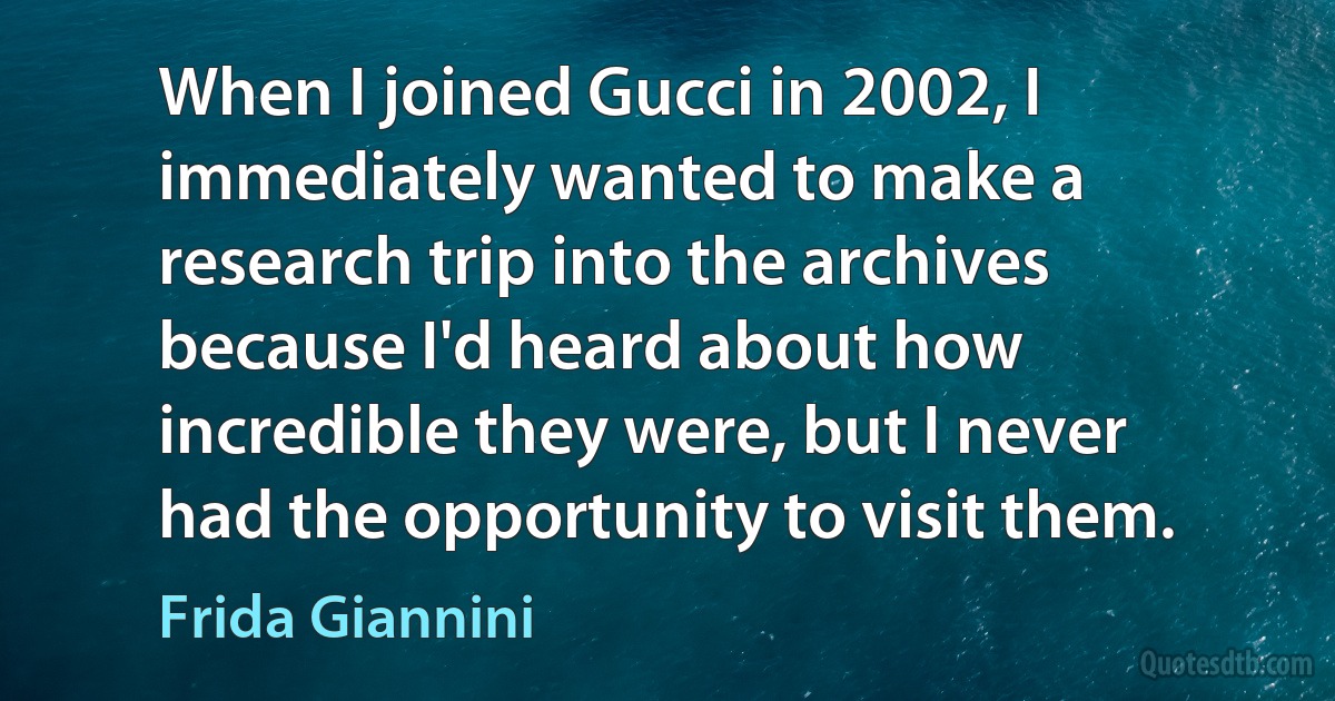 When I joined Gucci in 2002, I immediately wanted to make a research trip into the archives because I'd heard about how incredible they were, but I never had the opportunity to visit them. (Frida Giannini)