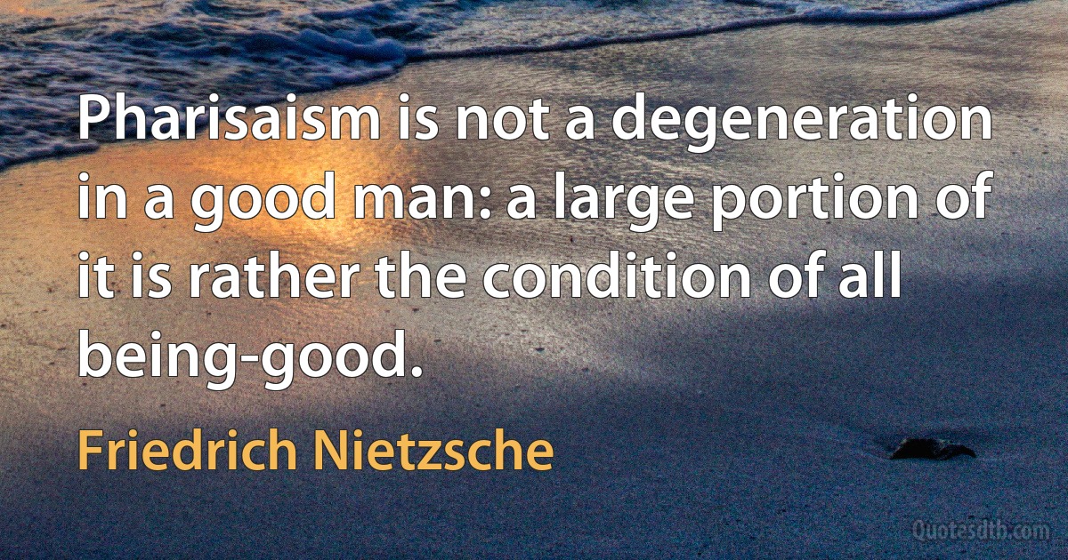 Pharisaism is not a degeneration in a good man: a large portion of it is rather the condition of all being-good. (Friedrich Nietzsche)