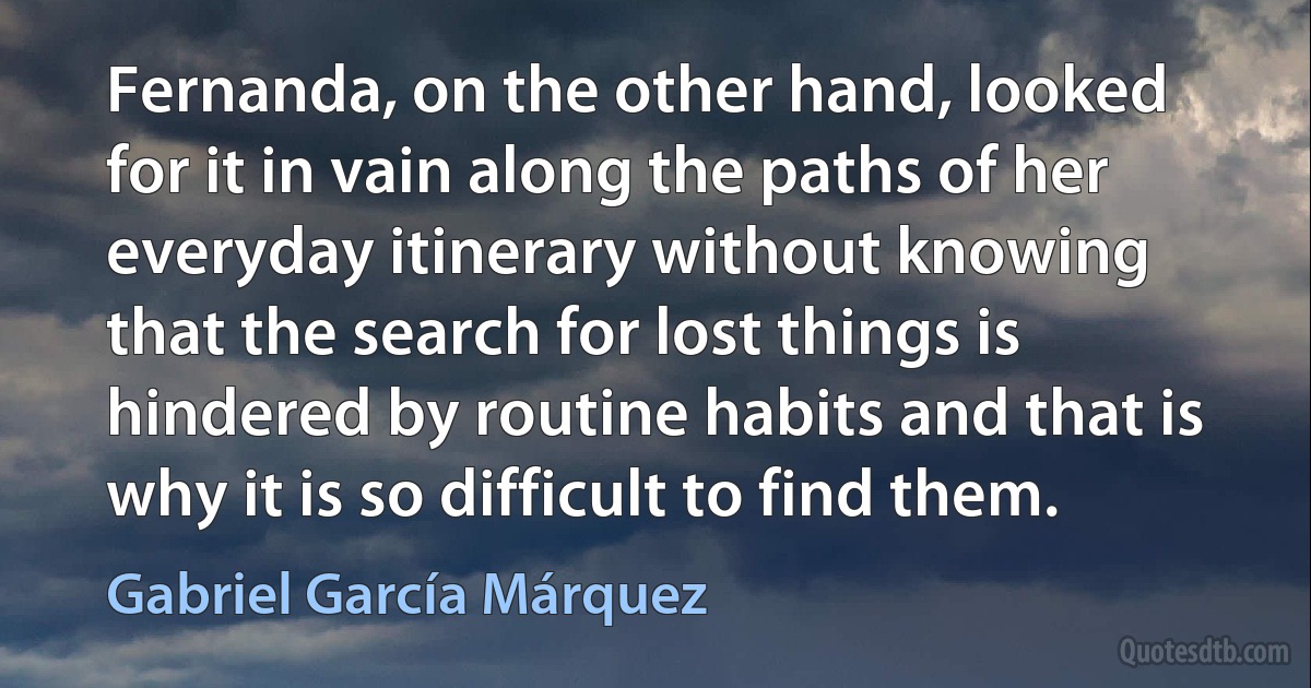 Fernanda, on the other hand, looked for it in vain along the paths of her everyday itinerary without knowing that the search for lost things is hindered by routine habits and that is why it is so difficult to find them. (Gabriel García Márquez)