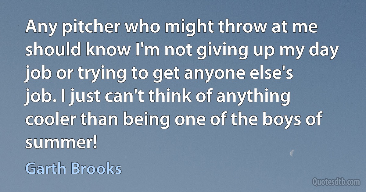 Any pitcher who might throw at me should know I'm not giving up my day job or trying to get anyone else's job. I just can't think of anything cooler than being one of the boys of summer! (Garth Brooks)