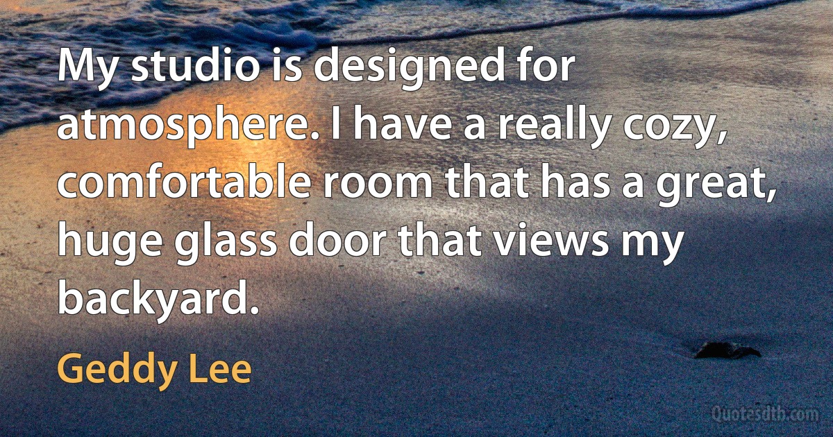 My studio is designed for atmosphere. I have a really cozy, comfortable room that has a great, huge glass door that views my backyard. (Geddy Lee)