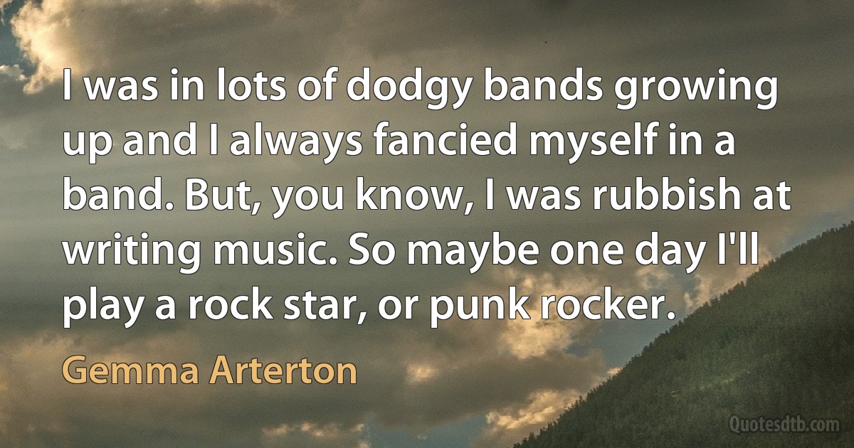 I was in lots of dodgy bands growing up and I always fancied myself in a band. But, you know, I was rubbish at writing music. So maybe one day I'll play a rock star, or punk rocker. (Gemma Arterton)