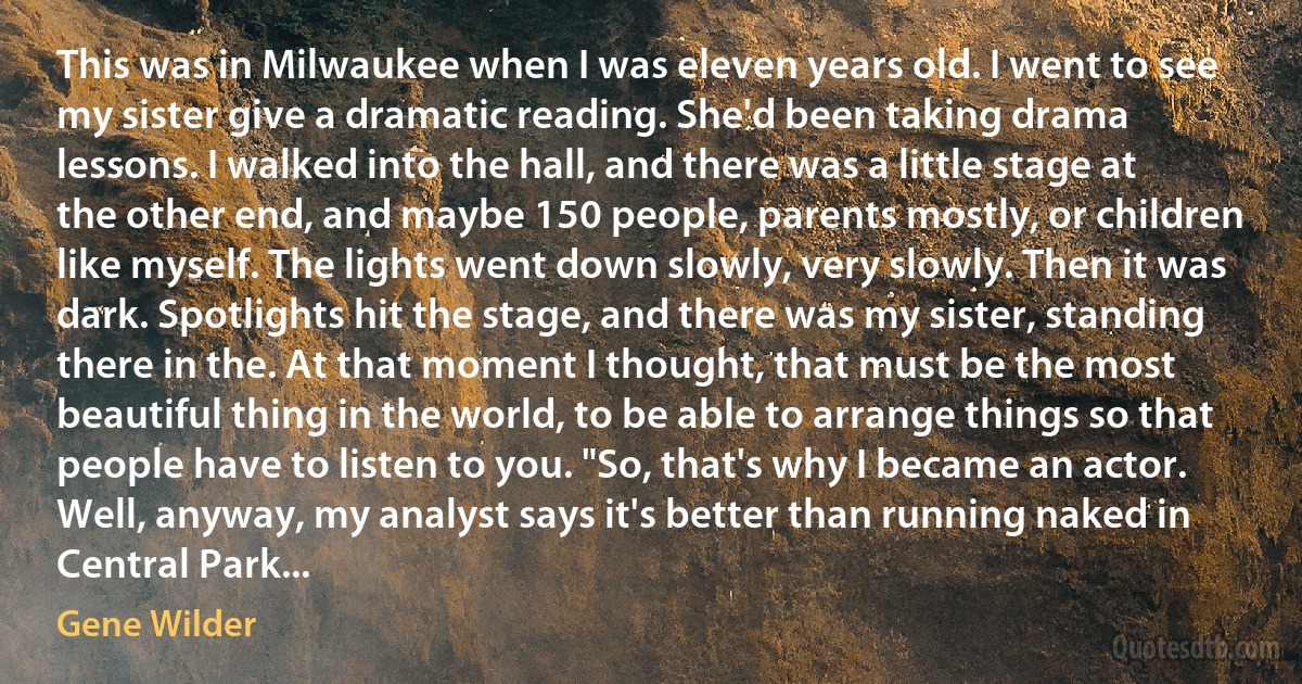 This was in Milwaukee when I was eleven years old. I went to see my sister give a dramatic reading. She'd been taking drama lessons. I walked into the hall, and there was a little stage at the other end, and maybe 150 people, parents mostly, or children like myself. The lights went down slowly, very slowly. Then it was dark. Spotlights hit the stage, and there was my sister, standing there in the. At that moment I thought, that must be the most beautiful thing in the world, to be able to arrange things so that people have to listen to you. "So, that's why I became an actor. Well, anyway, my analyst says it's better than running naked in Central Park... (Gene Wilder)