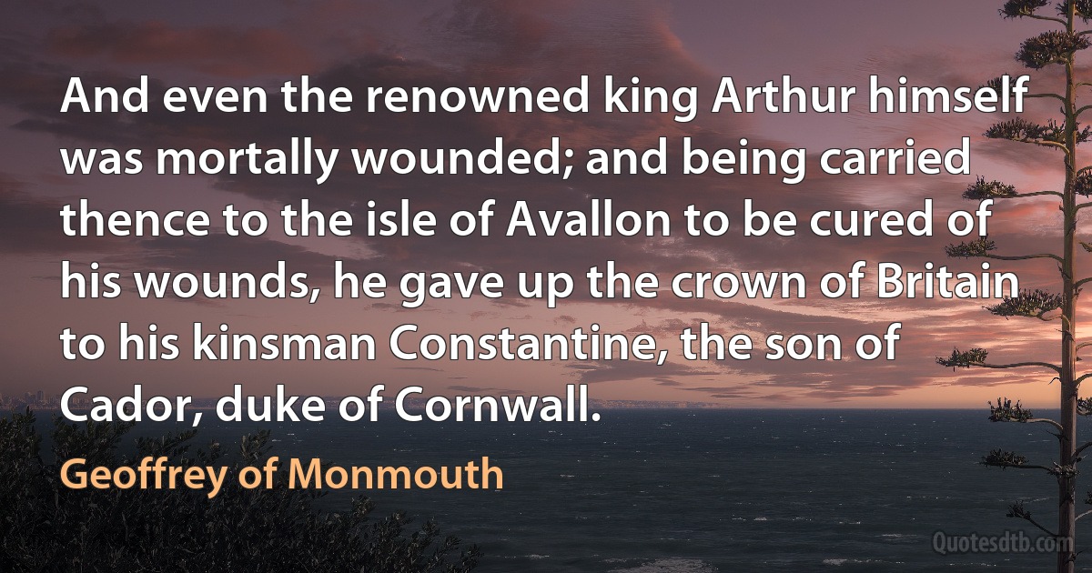 And even the renowned king Arthur himself was mortally wounded; and being carried thence to the isle of Avallon to be cured of his wounds, he gave up the crown of Britain to his kinsman Constantine, the son of Cador, duke of Cornwall. (Geoffrey of Monmouth)