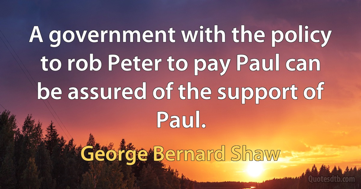 A government with the policy to rob Peter to pay Paul can be assured of the support of Paul. (George Bernard Shaw)