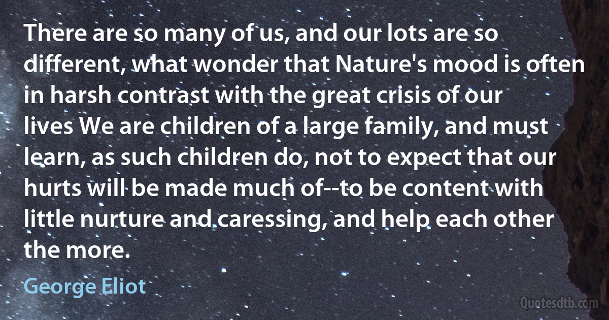 There are so many of us, and our lots are so different, what wonder that Nature's mood is often in harsh contrast with the great crisis of our lives We are children of a large family, and must learn, as such children do, not to expect that our hurts will be made much of--to be content with little nurture and caressing, and help each other the more. (George Eliot)