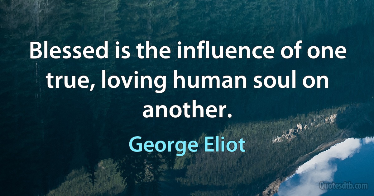 Blessed is the influence of one true, loving human soul on another. (George Eliot)