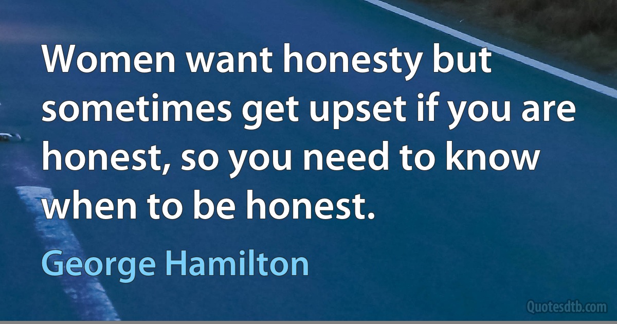 Women want honesty but sometimes get upset if you are honest, so you need to know when to be honest. (George Hamilton)