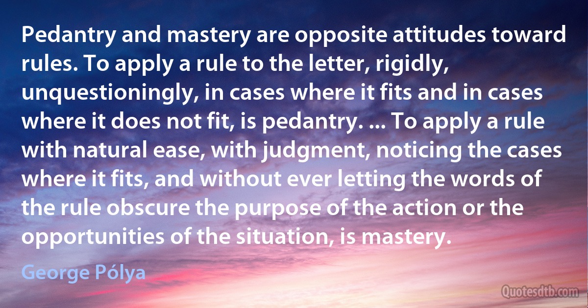 Pedantry and mastery are opposite attitudes toward rules. To apply a rule to the letter, rigidly, unquestioningly, in cases where it fits and in cases where it does not fit, is pedantry. ... To apply a rule with natural ease, with judgment, noticing the cases where it fits, and without ever letting the words of the rule obscure the purpose of the action or the opportunities of the situation, is mastery. (George Pólya)