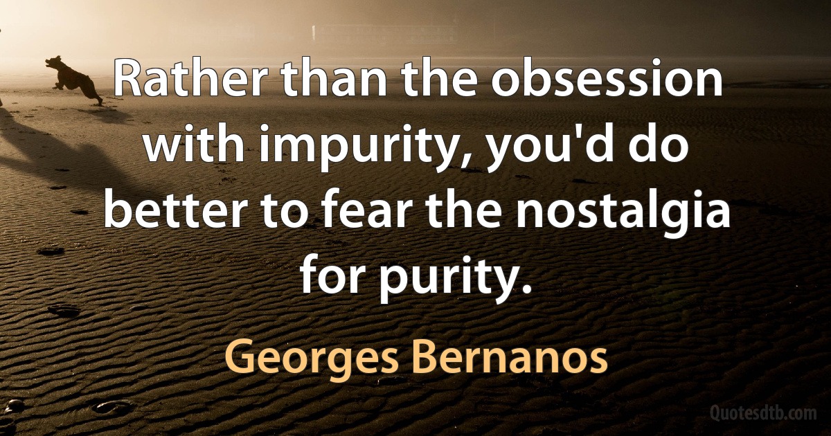 Rather than the obsession with impurity, you'd do better to fear the nostalgia for purity. (Georges Bernanos)