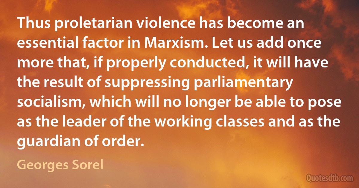 Thus proletarian violence has become an essential factor in Marxism. Let us add once more that, if properly conducted, it will have the result of suppressing parliamentary socialism, which will no longer be able to pose as the leader of the working classes and as the guardian of order. (Georges Sorel)