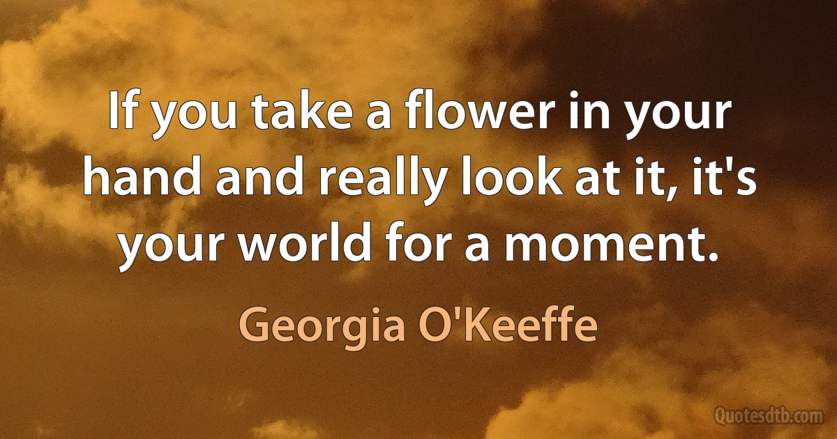 If you take a flower in your hand and really look at it, it's your world for a moment. (Georgia O'Keeffe)