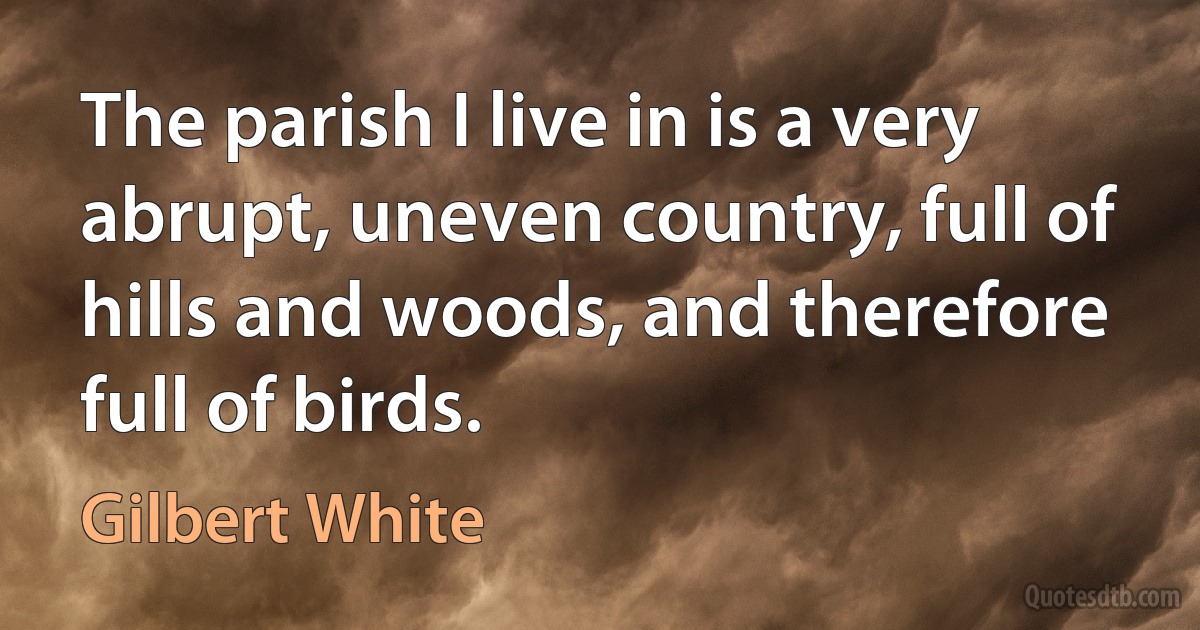 The parish I live in is a very abrupt, uneven country, full of hills and woods, and therefore full of birds. (Gilbert White)