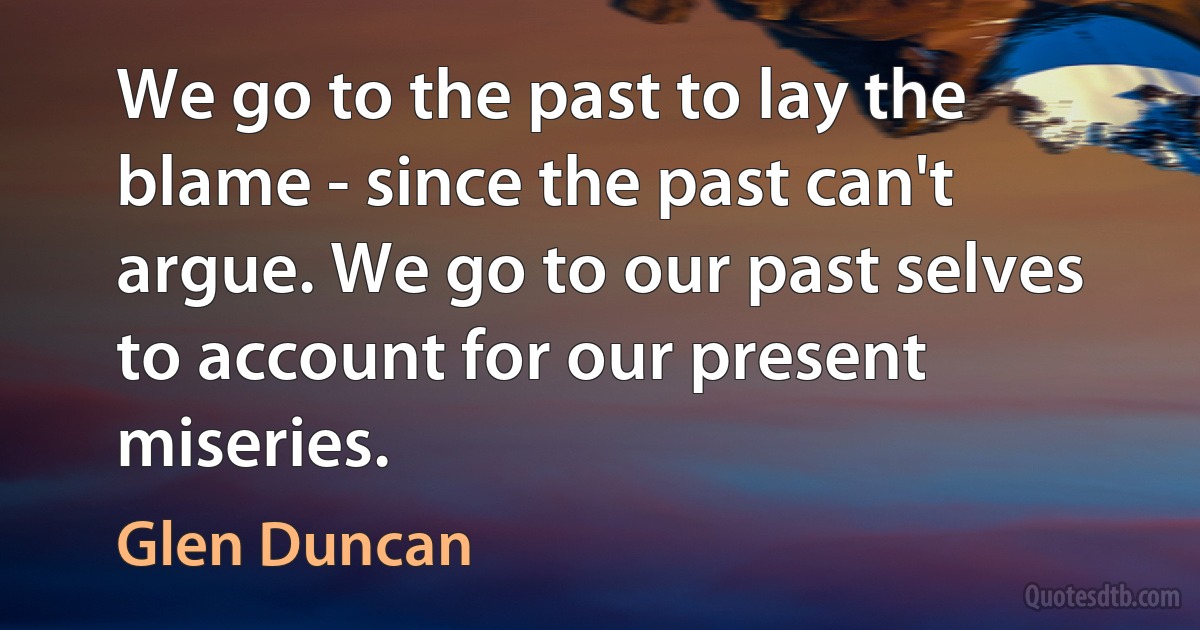 We go to the past to lay the blame - since the past can't argue. We go to our past selves to account for our present miseries. (Glen Duncan)