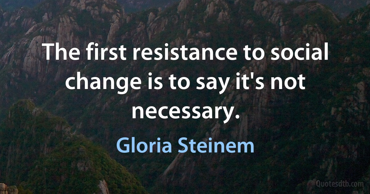 The first resistance to social change is to say it's not necessary. (Gloria Steinem)