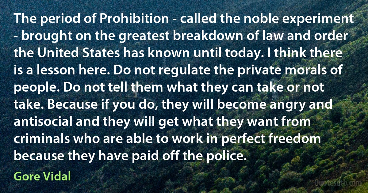 The period of Prohibition - called the noble experiment - brought on the greatest breakdown of law and order the United States has known until today. I think there is a lesson here. Do not regulate the private morals of people. Do not tell them what they can take or not take. Because if you do, they will become angry and antisocial and they will get what they want from criminals who are able to work in perfect freedom because they have paid off the police. (Gore Vidal)