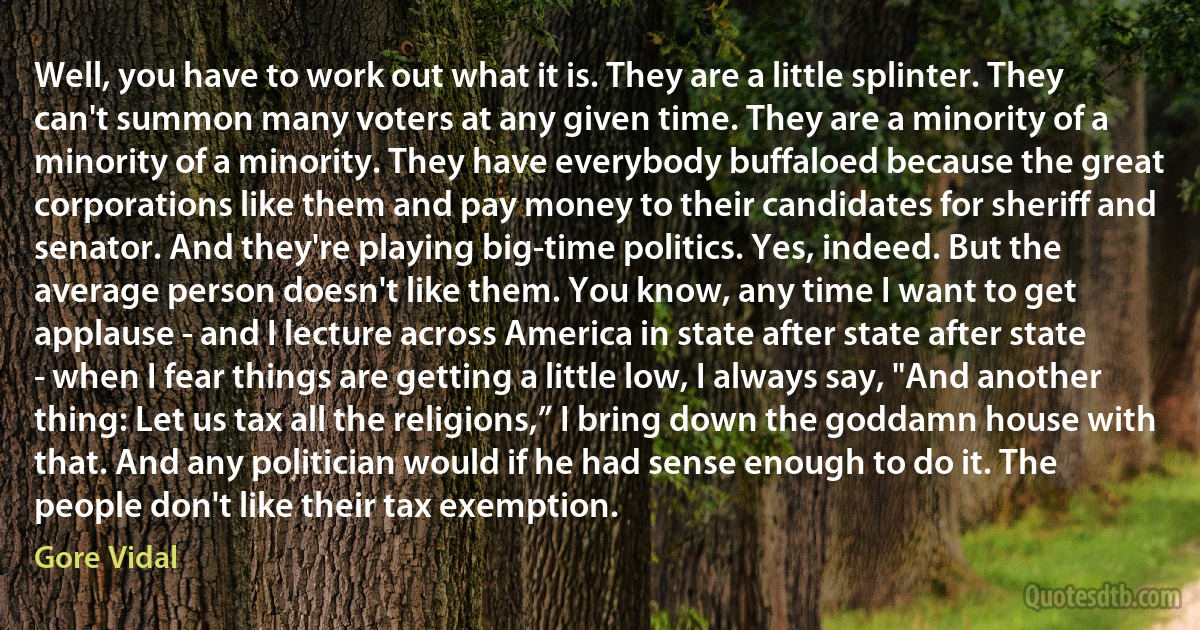 Well, you have to work out what it is. They are a little splinter. They can't summon many voters at any given time. They are a minority of a minority of a minority. They have everybody buffaloed because the great corporations like them and pay money to their candidates for sheriff and senator. And they're playing big-time politics. Yes, indeed. But the average person doesn't like them. You know, any time I want to get applause - and I lecture across America in state after state after state - when I fear things are getting a little low, I always say, "And another thing: Let us tax all the religions,” I bring down the goddamn house with that. And any politician would if he had sense enough to do it. The people don't like their tax exemption. (Gore Vidal)