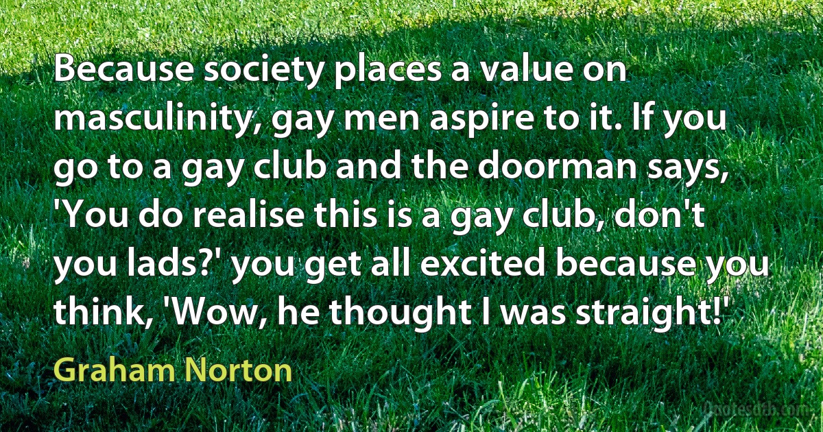 Because society places a value on masculinity, gay men aspire to it. If you go to a gay club and the doorman says, 'You do realise this is a gay club, don't you lads?' you get all excited because you think, 'Wow, he thought I was straight!' (Graham Norton)