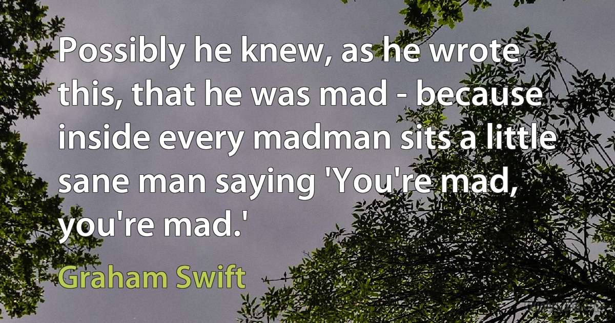 Possibly he knew, as he wrote this, that he was mad - because inside every madman sits a little sane man saying 'You're mad, you're mad.' (Graham Swift)