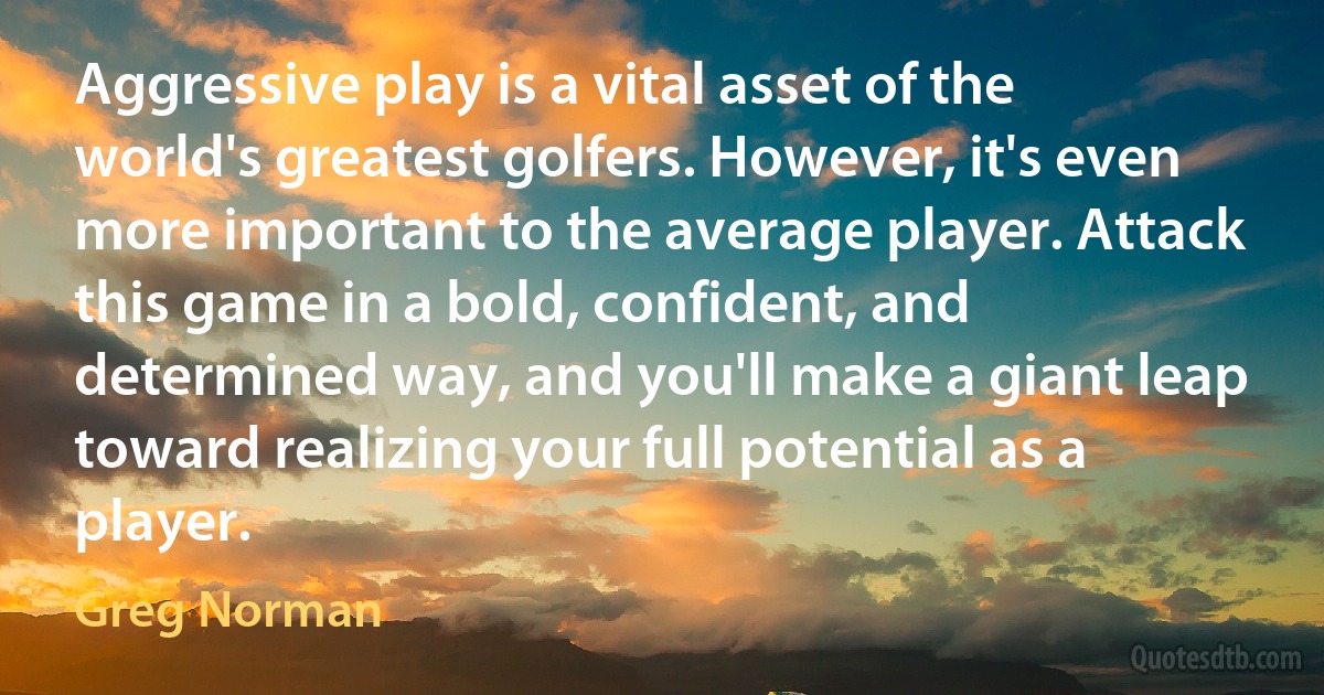 Aggressive play is a vital asset of the world's greatest golfers. However, it's even more important to the average player. Attack this game in a bold, confident, and determined way, and you'll make a giant leap toward realizing your full potential as a player. (Greg Norman)