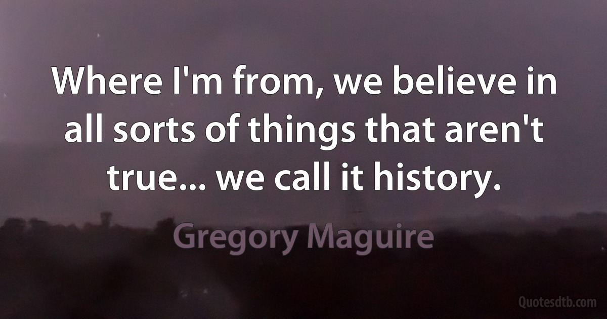 Where I'm from, we believe in all sorts of things that aren't true... we call it history. (Gregory Maguire)