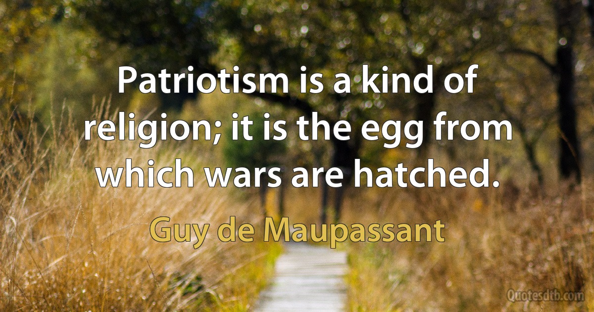 Patriotism is a kind of religion; it is the egg from which wars are hatched. (Guy de Maupassant)