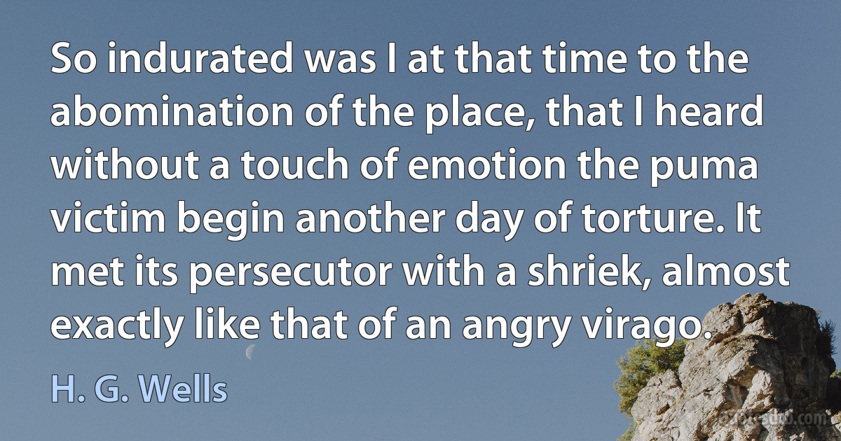 So indurated was I at that time to the abomination of the place, that I heard without a touch of emotion the puma victim begin another day of torture. It met its persecutor with a shriek, almost exactly like that of an angry virago. (H. G. Wells)