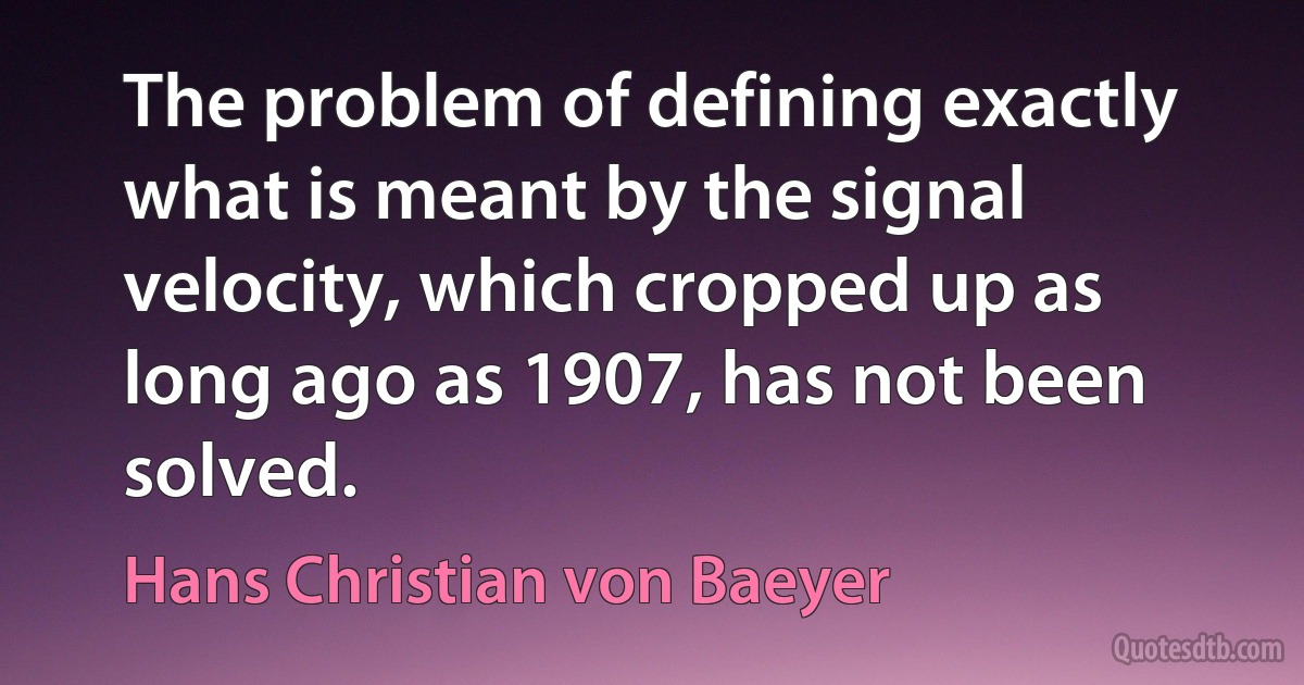 The problem of defining exactly what is meant by the signal velocity, which cropped up as long ago as 1907, has not been solved. (Hans Christian von Baeyer)