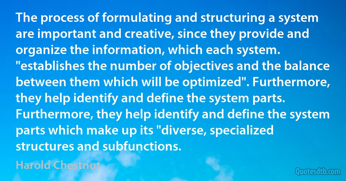 The process of formulating and structuring a system are important and creative, since they provide and organize the information, which each system. "establishes the number of objectives and the balance between them which will be optimized". Furthermore, they help identify and define the system parts. Furthermore, they help identify and define the system parts which make up its "diverse, specialized structures and subfunctions. (Harold Chestnut)