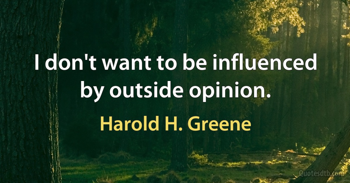 I don't want to be influenced by outside opinion. (Harold H. Greene)